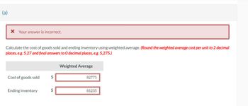 TO
* Your answer is incorrect.
Calculate the cost of goods sold and ending inventory using weighted average. (Round the weighted average cost per unit to 2 decimal
places, e.g. 5.27 and final answers to O decimal places, e.g. 5,275.)
Cost of goods sold
Ending inventory
$
$
Weighted Average
82775
81235