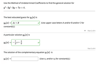 Use the Method of Undetermined Coefficients to find the general solution for
y"-2y'-3y = 7x + 4.
The best educated guess for y(x) is
Yp(x)
constant(s).)
= Ax + B
A particular solution y(x) is
Yp(x)
2
²²73²x+1²/17
(Use upper case letters A and/or B and/or C for
The solution of the complementary equation y(x) is
Ye(m)
(Use c₁ and/or c₂ for constant(s).)
Part 2 of 4
Part 3 of 4