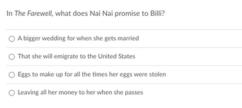 In The Farewell, what does Nai Nai promise to Billi?
A bigger wedding for when she gets married
That she will emigrate to the United States
Eggs to make up for all the times her eggs were stolen
○ Leaving all her money to her when she passes