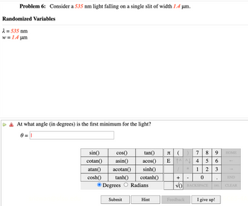 Problem 6: Consider a 535 nm light falling on a single slit of width 1.4 μm.
Randomized Variables
λ = 535 nm
w=1.4 μm
At what angle (in degrees) is the first minimum for the light?
0 = ||
sin() cos()
cotan() asin() acos()
atan() acotan() sinh()
tan()
π () 7
8
9
HOME
E4
5
6
1 2
3
cosh() tanh()
cotanh()
+
0
END
Degrees Radians
√) BACKSPACE
DEL
CLEAR
Submit
Hint
Feedback
I give up!