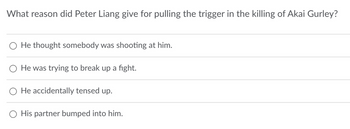 What reason did Peter Liang give for pulling the trigger in the killing of Akai Gurley?
He thought somebody was shooting at him.
He was trying to break up a fight.
He accidentally tensed up.
His partner bumped into him.