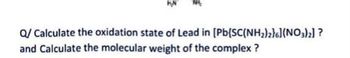 Q/ Calculate the oxidation state of Lead in [Pb(SC(NH₂)2}6](NO3)2] ?
and Calculate the molecular weight of the complex ?