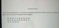 ACTIVITY NO.3
Given the data set below: a) Construct a frequency distribution table, b) show the Leaf and
Stem, and c) Draw the Histogram and Polygon.
23, 34, 32, 21, 9. 35, 33, 22, 41, 40,
43, 8, 25, 46, 43, 50, 54, 52, 8, 11,
12, 13, 15, 20, 29
