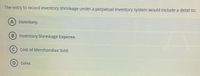The entry to record inventory shrinkage under a perpetual inventory system would include a debit to:
A) Inventory.
B) Inventory Shrinkage Expense.
(C) Cost of Merchandise Sold.
Sales.
