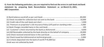 G. From the following particulars, you are required to find out the errors in cash book and bank
statement by preparing Bank Reconciliation Statement as on March 31, 2021,
ABC Corporation.
(i) Bank balance overdraft as per cash book
(ii) Check recorded for collection but not sent to the bank
(iii) Credit side of the cash book cast short.....
(iv) Premium on proprietor's Life Insurance Policy (LIP) paid on standing order..
(v) Bank Charges recorded twice in the cash book
(vi) Customer's check returned by the bank as dishonored
(vii) Bill Receivable collected by the bank directly on the behalf of company
(viii) Check received entered twice in the cash book.
(ix) Check issued but dishonored on technical grounds
(x) A checks deposited into the bank of worth P 45,000 but
check was not collected by bank
80,000
10,000
1,000
.5,000
100
4,000
.20,000
..6,000
3,000
P 8,000