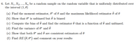 6. Let X₁, X2, ..., Xn be a random sample on the random variable that is uniformly distributed over
the interval (1,0)
(a) Find the moment estimator, 0* of and the maximum likelihood estimator 0 of 0
(b) Show that 0* is unbiased but Ô is biased
(c) Compute the bias of Ô and find the estimator ♬ that is a function of ô and unbiased.
(d) Find the variance of 0* and 7
(e) Show that both * and are consistent estimators of
(f) Find RE (7,0*) and comment on your results