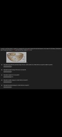 As shown in the figure below, a small box is released from rest at point A along the horizontal diameter on the inside of a frictionless, hemispherical
bowl. The box has a mass m = 295 g and the bowl has a radius R = 33.0 cm.
2R/3
(a) Calculate the gravitational potential energy of the box-Earth system (in J) when the box is at point A relative to point B.
J
(b) Calculate the kinetic energy of the box (in J) at point B.
(c) Calculate its speed (in m/s) at point B.
m/s
(d) Calculate its kinetic energy (in J) when the box is at point C.
(e) Calculate the potential energy (in J) when the box is at point C.
