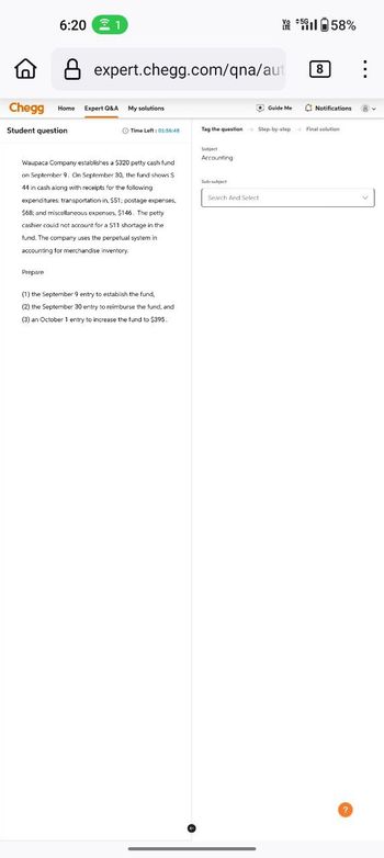 6:20 1
8 expert.chegg.com/qna/aut
Chegg Home Expert Q&A
Student question
My solutions
Time Left: 01:56:48
Vo #5G
LTE
158%
Guide Me
8
Notifications
Tag the question Step-by-step Final solution
Waupaca Company establishes a $320 petty cash fund
on September 9. On September 30, the fund shows $
44 in cash along with receipts for the following
expenditures: transportation-in, $51; postage expenses,
$68; and miscellaneous expenses, $146. The petty
cashier could not account for a $11 shortage in the
fund. The company uses the perpetual system in
accounting for merchandise inventory.
Prepare
(1) the September 9 entry to establish the fund,
(2) the September 30 entry to reimburse the fund, and
(3) an October 1 entry to increase the fund to $395.
Subject
Accounting
Sub-subject
Search And Select