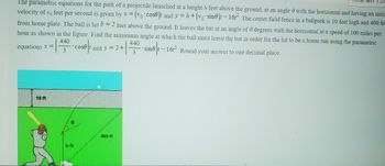 The parametric equations for the path of a projectile launched at a height h feet above the ground, at an angle with the horizontal and having an initia
velocity of 10 feet per second is given by x = (vo cose)t and y=h+(vo sine) - 16t². The center field fence in a ballpark is 10 feet high and 400 fe
from home plate. The ball is hit b = 2 feet above the ground. It leaves the bat at an angle of 0 degrees with the horizontal at a speed of 100 miles per
hour as shown in the figure. Find the minimum angle at which the ball must leave the bat in order for the hit to be a home run using the parametric
440
equations x =
coset and y = 2+
440
(
3
sine-16r. Round your answer to one decimal place.
10 ft
b ft
400 ft