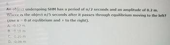 4.
An object undergoing SHM has a period of n/2 seconds and an amplitude of 0.2 m.
Where is the object n/5 seconds after it passes through equilibrium moving to the left?
(Use x = 0 at equlibrium and + to the right).
A. -0.12 m
B. -0.18 m
C. -0.20 m
D. -0.06 m