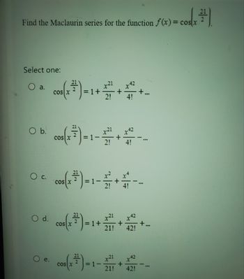 Find the Maclaurin series for the function f(x) = cos(x )
Select one:
a.
O b.
O C.
O d.
e.
cos(x ³) = 1 + + + -
21
4!
COS X
cos x
=
cos (x ³) = 1 - 2 /
cos(x ²2
= 1+
2!
=1-
4!
21
21! 42!
x21
+
21! 42!