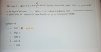 The range \( R \) of a projectile is given by the formula:

\[
R = \frac{v_0^2}{32} \cdot \sin(2\theta)
\]

where \( v_0 \) is the initial velocity in feet per second and \( \theta \) is the angle of elevation. If \( v_0 = 2300 \) feet per second and \( \theta \) is changed from \( 13^\circ \) to \( 14^\circ \), use differentials to approximate the change in the range. Round your answer to the nearest integer.

**Select one:**

- a. 2811 ft ❌ Incorrect
- b. 2593 ft
- c. 5623 ft
- d. 4568 ft
- e. 5186 ft