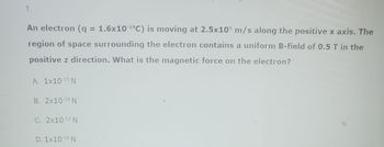 1.
An electron (q = 1.6x10-¹⁹C) is moving at 2.5x105 m/s along the positive x axis. The
region of space surrounding the electron contains a uniform B-field of 0.5 T in the
positive z direction. What is the magnetic force on the electron?
A. 1x10-15 N
B. 2x10-¹4 N
C. 2x10-13 N
D. 1x10-¹4 N