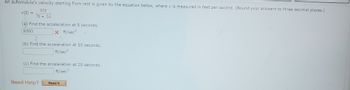 An automobile's velocity starting from rest is given by the equation below, where v is measured in feet per second. (Round your answers to three decimal places.)
95t
7t + 14
v(t) =
(a) Find the acceleration at 5 seconds.
9.693
X ft/sec²
(b) Find the acceleration at 10 seconds.
ft/sec²
(c) Find the acceleration at 20 seconds.
ft/sec²
Need Help?
Read It