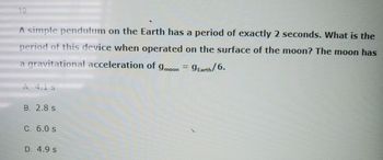 19.
A simple pendulum on the Earth has a period of exactly 2 seconds. What is the
period of this device when operated on the surface of the moon? The moon has
a gravitational acceleration of 9moon = 9Earth/6.
A. 4.1 s
B. 2.8 s
C. 6.0 s
D. 4.9 S