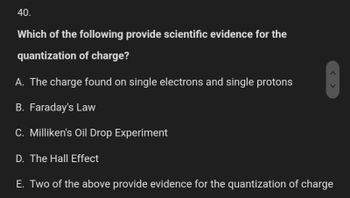 40.
Which of the following provide scientific evidence for the
quantization of charge?
A. The charge found on single electrons and single protons
B. Faraday's Law
C. Milliken's Oil Drop Experiment
D. The Hall Effect
E. Two of the above provide evidence for the quantization of charge