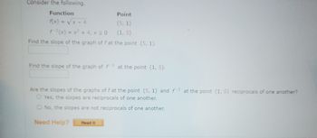 Consider the following.
Function
f(x)=√x-4
Point
(5, 1)
(1,5)
=x²+4, X20
Find the slope of the graph of f at the point (5, 1).
Find the slope of the graph of f1 at the point (1, 5).
Are the slopes of the graphs of f at the point (5, 1) and f-1 at the point (1, 5) reciprocals of one another?
O Yes, the slopes are reciprocals of one another.
O No, the slopes are not reciprocals of one another.
Need Help?
Read It