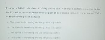 3.
A uniform B-field is is directed along the +z axis. A charged particle is moving in the
field. It takes on a clockwise circular path of decreasing radius in the xy plane. Which
of the following must be true?
A. The speed is decreasing and the particle is positive
B. The speed is decreasing and the particle is negative
C. The speed is increasing and the particle is positive
D. The speed is increasing and the particle is negative