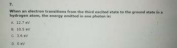 7.
When an electron transitions from the third excited state to the ground state in a
hydrogen atom, the energy emitted in one photon is:
A. 12.7 eV
B. 10.5 eV
C. 3.6 eV
D. 0 eV