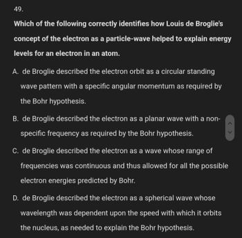 49.
Which of the following correctly identifies how Louis de Broglie's
concept of the electron as a particle-wave helped to explain energy
levels for an electron in an atom.
A. de Broglie described the electron orbit as a circular standing
wave pattern with a specific angular momentum as required by
the Bohr hypothesis.
B. de Broglie described the electron as a planar wave with a non-
specific frequency as required by the Bohr hypothesis.
<>
C. de Broglie described the electron as a wave whose range of
frequencies was continuous and thus allowed for all the possible
electron energies predicted by Bohr.
D. de Broglie described the electron as a spherical wave whose
wavelength was dependent upon the speed with which it orbits
the nucleus, as needed to explain the Bohr hypothesis.