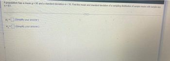 A population has a mean u=90 and a standard deviation a 18. Find the mean and standard deviation of a sampling distribution of sample means with sample size
n=81.
Come
W
(Simplify your answer)
(Simplify your answer.)