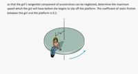 so that the girl's tangential component of acceleration can be neglected, determine the maximum
speed which the girl will have before she begins to slip off the platform. The coefficient of static friction
between the girl and the platform is 0.2.
