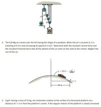 C
4. The 0.8-Mg car travels over the hill having the shape of a parabola. When the car is at point A, it is
traveling at 9 m>s and increasing its speed at 3 m/s. Determine both the resultant normal force and
the resultant frictional force that all the wheels of the car exert on the road at this instant. Neglect the
size of the car.
= 20 (1
-80 m
5. A girl, having a mass of 15 kg, sits motionless relative to the surface of a horizontal platform at a
distance of r= 5 m from the platform's center. If the angular motion of the platform is slowly increased
