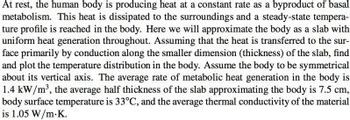 At rest, the human body is producing heat at a constant rate as a byproduct of basal
metabolism. This heat is dissipated to the surroundings and a steady-state tempera-
ture profile is reached in the body. Here we will approximate the body as a slab with
uniform heat generation throughout. Assuming that the heat is transferred to the sur-
face primarily by conduction along the smaller dimension (thickness) of the slab, find
and plot the temperature distribution in the body. Assume the body to be symmetrical
about its vertical axis. The average rate of metabolic heat generation in the body is
1.4 kW/m³, the average half thickness of the slab approximating the body is 7.5 cm,
body surface temperature is 33°C, and the average thermal conductivity of the material
is 1.05 W/m.K.