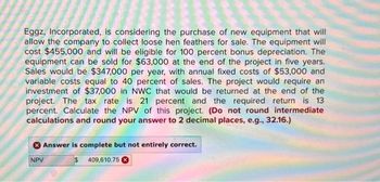 Eggz, Incorporated, is considering the purchase of new equipment that will
allow the company to collect loose hen feathers for sale. The equipment will
cost $455,000 and will be eligible for 100 percent bonus depreciation. The
equipment can be sold for $63,000 at the end of the project in five years.
Sales would be $347,000 per year, with annual fixed costs of $53,000 and
variable costs equal to 40 percent of sales. The project would require an
investment of $37,000 in NWC that would be returned at the end of the
project. The tax rate is 21 percent and the required return is 13
percent. Calculate the NPV of this project. (Do not round intermediate
calculations and round your answer to 2 decimal places, e.g., 32.16.)
Answer is complete but not entirely correct.
$ 409,610.75
NPV