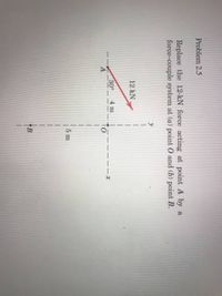 Problem 2.5
Replace the 12-kN force acting at point A by a
force-couple system at (a) point 0 and (b) point B.
12 kN
30°
4 m
5 m
