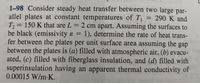 1-98 Consider steady heat transfer between two large par-
allel plates at constant temperatures of T, = 290 K and
T, = 150 K that are L = 2 cm apart. Assuming the surfaces to
be black (emissivity & = 1), determine the rate of heat trans-
fer between the plates per unit surface area assuming the gap
between the plates is (a) filled with atmospheric air, (b) evacu-
ated, (c) filled with fiberglass insulation, and (d) filled with
superinsulation having an apparent thermal conductivity of
0.00015 W/m-K.
