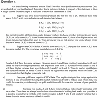 Question 1
Are the following statements true or false? Provide a short justification for your answer. (You
are evaluated on your justification.) Remember that a statement is false if any part of the statement is false.
A single correct counterexample is sufficient to show that a statement is false.
a)
assets A, B, C, with expected returns and standard deviations:
Suppose you are a mean-variance optimizer. The risk-free rate is 3%. There are three risky
E [řa] = 10%, SD [FA] = 5%
E [řB] = 15%, SD [řB] = 7%
E [řc] = 12%, SD [řc] = 9%
You cannot invest in all three risky assets. Instead, you have to choose whether to invest in only assets
(A, B), or only assets (A, C). Asset B mean-variance dominates asset C, since it has higher return and
lower standard deviation than asset C. Thus, as long as you are risk-averse, you would always prefer
the set of assets (A, B) to the set assets (A, C).
b)
the same market B's. The covariance matrix between A, B, C is:
Suppose the CAPM holds. Consider three stocks A, B, C. Suppose that assets A, B, C have
0.05 0.03
0.03
0.05
0.05
Assets A, B, C have the same variance. However, assets A and B are positively correlated with each
other, so they have larger systematic risk exposures than asset C: a portfolio with assets A and B
will have higher variance than a portfolio with A and C, or B and C. Thus, in market equilibrium,
the expected returns on assets A and B should be higher than the expected return on asset C, to
compensate for their higher systematic risk.
Suppose gold has a negative CAPM beta. This implies that gold is a hedge against the
you are currently holding the market portfolio and want to reduce your return risk, you
could decrease the portfolio weight on gold, and this would decrease the variance of your portfolio
market. If
returns.
d)
each other. Then there are always benefits from diversification in holding both stocks in a portfolio: it
is possible to construct a portfolio with positive weights in both A and B and a return variance that is
lower than the return variances of both A and B.
Suppose two stocks, A and B, have returns that are not perfectly correlated with
