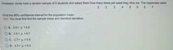 Professor Jones took a random sample of 8 students and asked them how many times per week they dine out. The responses were:
2
2
3
4 5
5
6 7
Find the 95% confidence interval for the population mean.
Hint: You must first find the sample mean and standard deviation.
OA. 3.0< u <5.5
OB. 3.5< <4.7
OC. 2.7< <5.8
O.D. 3.2<
<6.0