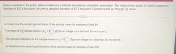 Data on salaries in the public school system are published annually by a teachers' association. The mean annual salary of (public) classroom
teachers is $53.6 thousand. Assume a standard deviation of $7.2 thousand. Complete parts (a) through (e) below.
a. Determine the sampling distribution of the sample mean for samples of size 64.
The mean of the sample mean is μ = $. (Type an integer or a decimal. Do not round.)
The standard deviation of the sample mean is o =$. (Type an integer or a decimal. Do not round.)
b. Determine the sampling distribution of the sample mean for samples of size 256.