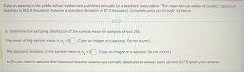 Data on salaries in the public school system are published annually by a teachers' association. The mean annual salary of (public) classroom
teachers is $53.6 thousand. Assume a standard deviation of $7.2 thousand. Complete parts (a) through (e) below.
...
b. Determine the sampling distribution of the sample mean for samples of size 256.
The mean of the sample mean is μ = $. (Type an integer or a decimal. Do not round.)
The standard deviation of the sample mean is ox = $
(Type an integer or a decimal. Do not round.)
c. Do you need to assume that classroom teacher salaries are normally distributed to answer parts (a) and (b)? Explain your answer.