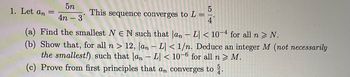 1. Let an
=
5n
4n - 3
5
This sequence converges to L =
4
(a) Find the smallest N EN such that an - L| < 10-4 for all n > N.
(b) Show that, for all n > 12, |an - L| < 1/n. Deduce an integer M (not necessarily
the smallest!) such that an - L| < 10-6 for all n > M.
11 ≤ 10 tot att
(c) Prove from first principles that an converges to .
5