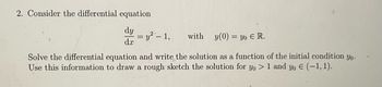 2. Consider the differential equation
dy
dx
y² - 1,
with y (0)= yo E R.
Solve the differential equation and write the solution as a function of the initial condition yo.
Use this information to draw a rough sketch the solution for yo > 1 and yo € (-1, 1).