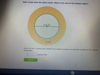 Both circles have the same center. What is the area of the shaded region?
d=41.8 ft
11.4 ft
Use 3.14 for A. Write your answer as a whole number or a decimal rounded to the nearest
hundredth.
square feet
Submit
