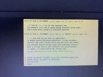 تم مواجهه الرمز ")" عند توقع التالي :00183-Error at line 2: PLS
(@%&+; / at for mod remainder rem
can exponent (**)> and or group having intersect minus order
start union where connect || indicator multiset
Error at line 2: PLS-00103: 3
(+ case mod new not null can identifier>
<a double-quoted delimited-identifier> <a bind variable>
continue avg count current exists max min prior sql stddev
sum variance execute forall merge time timestamp interval
date <a string literal with character set specification>
<a number> <a single-quoted SQL string> pipe
.
"SELECT"
حرف سلسلة محاطة بعلامة اقتباس تبادلية بشكل مع موت
1. CREATE OR REPLACE TRIGGER trg_prevent_multiple_repair_jobs
2. BEFORE INSERT OR UPDATE ON REPAIR JOB
3. FOR EACH ROW
4. BEGIN