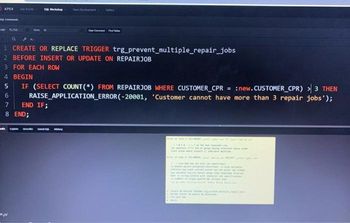 APEX
PUSOL
Ape Butter
توالي -
SQL Workshop
Te
a JA
1 CREATE OR REPLACE TRIGGER
2 BEFORE INSERT OR UPDATE ON REPAIRJOB
3 FOR EACH ROW
trg_prevent_multiple_repair_jobs
4 BEGIN
5 IF (SELECT COUNT(*) FROM REPAIRJOB WHERE CUSTOMER_CPR = new.CUSTOMER_CPR) > 3 THEN
RAISE APPLICATION_ERROR(-20001, 'Customer cannot have more than 3 repair jobs');
END IF;
6
7
8 END;
112 ms philT SAAT
/
Fill
PRAKLARI
stone sitive
Dette
veritt valaha
Papill
Kot w dals
PIE MIDA VE armaim, mittääle_reske_jas
per a sit