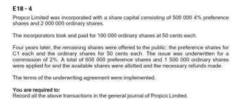 E18-4
Propco Limited was incorporated with a share capital consisting of 500 000 4% preference
shares and 2 000 000 ordinary shares.
The incorporators took and paid for 100 000 ordinary shares at 50 cents each.
Four years later, the remaining shares were offered to the public: the preference shares for
C1 each and the ordinary shares for 50 cents each. The issue was underwritten for a
commission of 2%. A total of 600 000 preference shares and 1 500 000 ordinary shares
were applied for and the available shares were allotted and the necessary refunds made.
The terms of the underwriting agreement were implemented.
You are required to:
Record all the above transactions in the general journal of Propco Limited.