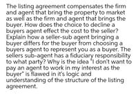 The listing agreement compensates the firm
and agent that bring the property to market
as well as the firm and agent that brings the
buyer. How does the choice to decline a
buyers agent effect the cost to the seller?
Explain how a seller-sub agent bringing a
buyer differs for the buyer from choosing a
buyers agent to represent you as a buyer. The
sellers sub-agent has a fiduciary responsibility
to what party? Why is the idea "I don't want to
pay an agent to work in my interest as the
buyer" is flawed in it's logic and
understanding of the structure of the listing
agreement.
