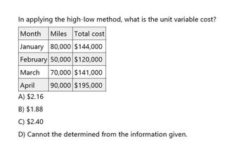 In applying the high-low method, what is the unit variable cost?
Month Miles Total cost
January 80,000 $144,000
February 50,000 $120,000
March 70,000 $141,000
April
90,000 $195,000
A) $2.16
B) $1.88
C) $2.40
D) Cannot the determined from the information given.