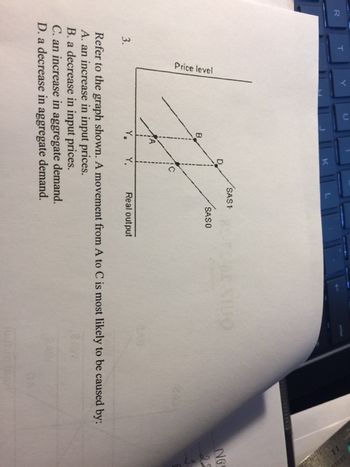 R
T
3.
Price level
B
K
SAS 1
SASO
Real output
C. an increase in aggregate demand.
D. a decrease in aggregate demand.
IUO
Refer to the graph shown. A movement from A to C is most likely to be caused by:
A. an increase in input prices.
B. a decrease in input prices.
NG