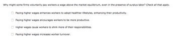 Why might some firms voluntarily pay workers a wage above the market equilibrium, even in the presence of surplus labor? Check all that apply.
Paying higher wages enhances workers to adopt healthier lifestyles, enhancing their productivity.
Paying higher wages encourages workers to be more productive.
Higher wages cause workers to shirk more of their responsibilities.
Paying higher wages increases worker turnover.