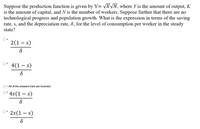 Suppose the production function is given by Y= VK\N, where Y is the amount of output, K
is the amount of capital, and N is the number of workers. Suppose further that there are no
technological progress and population growth. What is the expression in terms of the saving
rate, s, and the depreciation rate, 8, for the level of consumption per worker in the steady
state?
Oa.
2(1 – s)
Ob.
4(1 – s)
O c. All of the answers here are incorrect
* 4s(1 – s)
Od.
O* 2s(1 – s)
