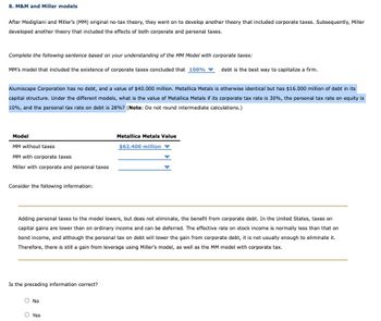 8. M&M and Miller models
After Modigliani and Miller's (MM) original no-tax theory, they went on to develop another theory that included corporate taxes. Subsequently, Miller
developed another theory that included the effects of both corporate and personal taxes.
Complete the following sentence based on your understanding of the MM Model with corporate taxes:
MM's model that included the existence of corporate taxes concluded that 100%
Alumiscape Corporation has no debt, and a value of $40.000 million. Metallica Metals is otherwise identical but has $16.000 million of debt in its
capital structure. Under the different models, what is the value of Metallica Metals if its corporate tax rate is 30%, the personal tax rate on equity is
10%, and the personal tax rate on debt is 28%? (Note: Do not round intermediate calculations.)
Model
MM without taxes
MM with corporate taxes
Miller with corporate and personal taxes
Consider the following information:
Is the preceding information correct?
Adding personal taxes to the model lowers, but does not eliminate, the benefit from corporate debt. In the United States, taxes on
capital gains are lower than on ordinary income and can be deferred. The effective rate on stock income is normally less than that on
bond income, and although the personal tax on debt will lower the gain from corporate debt, it is not usually enough to eliminate it.
Therefore, there is still a gain from leverage using Miller's model, as well as the MM model with corporate tax.
No
debt is the best way to capitalize a firm.
Metallica Metals Value
$62.400 million
Yes