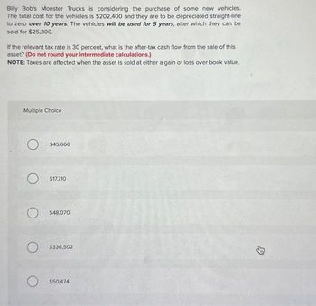 Billy Bob's Monster Trucks is considering the purchase of some new vehicles.
The total cost for the vehicles is $202,400 and they are to be depreciated straight-line
to zero over 10 years. The vehicles will be used for 5 years, after which they can be
sold for $25,300.
If the relevant tax rate is 30 percent, what is the after-tax cash flow from the sale of this
asset? (Do not round your intermediate calculations.)
NOTE: Taxes are affected when the asset is sold at either a gain or loss over book value.
Multiple Choice
O
$45,666
$17,710
$48,070
$336,502
$50,474
↓