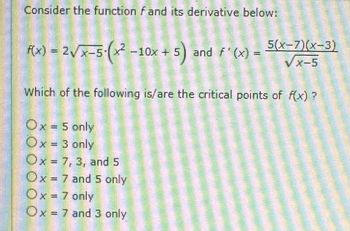 Consider the function fand its derivative below:
f(x) = 2√x-5-(x² -10x + 5) and f'(x) =
5(x-7)(x-3)
VX-5
Which of the following is/are the critical points of f(x)?
Ox = 5 only
Ox = 3 only
Ox 7, 3, and 5
=
Ox = 7 and 5 only
Ox = 7 only
Ox= 7 and 3 only