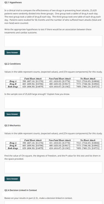 Q2.1 Hypotheses
In a clinical trial to compare the effectiveness of two drugs in preventing heart attacks, 25,620
patients were randomly divided into three groups. One group took a tablet of drug A each day.
The next group took a table of drug B each day. The third group took one table of each drug each
day. Patients were studied for 56 months and the number of who suffered heart attacks (fatal and
non-fatal) were counted.
Write the appropriate hypotheses to test if there would be an association between these
treatments and cardiac outcome.
Save Answer
Q2.2 Conditions
Values in the table represent counts, (expected values), and [Chi-square components] for this study.
Drug A
Drug B
Both drugs
Save Answer
Is the sample size of 25,620 large enough? Explain how you know.
Q2.3 Mechanics
Fatal Heart Attack
598 (607.14) [0.1376]
603 (609.56) [0.0706]
620 (604.30) [0.4079]
Drug A
Drug B
Both drugs
Values in the table represent counts, (expected values), and [Chi-square components] for this study.
Save Answer
Non-Fatal Heart Attack
431 (418.43) [0.3776]
400 (420.10) [0.9617]
424 (416.47) [0.1362]
Fatal Heart Attack
598 (607.14) [0.1376]
603 (609.56) [0.0706]
620 (604.30) [0.4079]
Q2.4 Decision Linked in Context
Non-Fatal Heart Attack
431 (418.43) [0.3776]
400 (420.10) [0.9617]
424 (416.47) [0.1362]
No Heart Attack
7513 (7516.43) [0.0016]
7573 (7546.34) [0.0942]
7458 (7481.23) [0.0721]
Find the value of Chi-square, the degrees of freedom, and the P-value for this test and list them in
the space provided.
Based on your results in part (2.3), make a decision linked in context.
No Heart Attack
7513 (7516.43) [0.0016]
7573 (7546.34) [0.0942]
7458 (7481.23) [0.0721]